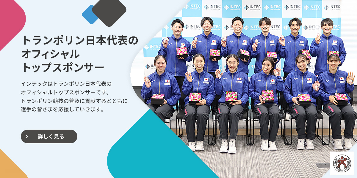 トランポリン日本代表のオフィシャルトップスポンサー インテックはトランポリン日本代表のオフィシャルトップスポンサーです。トランポリン競技の普及に貢献するとともに選手の皆さまを応援していきます。